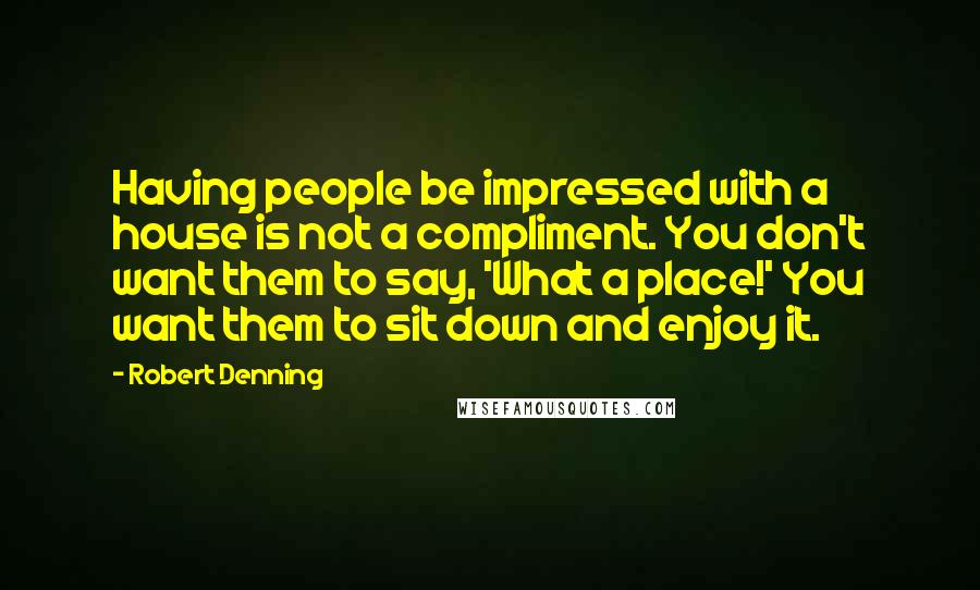 Robert Denning Quotes: Having people be impressed with a house is not a compliment. You don't want them to say, 'What a place!' You want them to sit down and enjoy it.