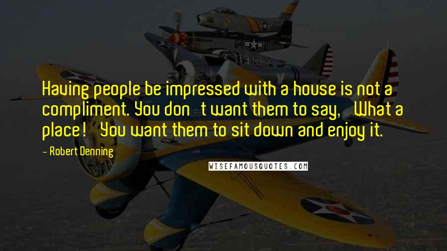 Robert Denning Quotes: Having people be impressed with a house is not a compliment. You don't want them to say, 'What a place!' You want them to sit down and enjoy it.