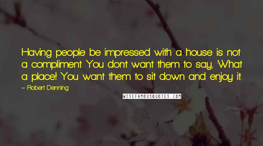 Robert Denning Quotes: Having people be impressed with a house is not a compliment. You don't want them to say, 'What a place!' You want them to sit down and enjoy it.