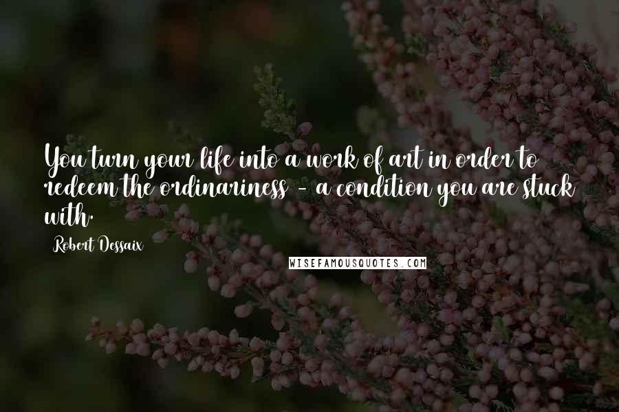 Robert Dessaix Quotes: You turn your life into a work of art in order to redeem the ordinariness - a condition you are stuck with.