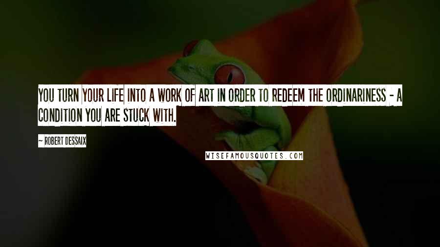 Robert Dessaix Quotes: You turn your life into a work of art in order to redeem the ordinariness - a condition you are stuck with.