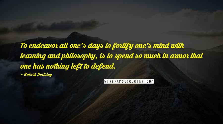 Robert Dodsley Quotes: To endeavor all one's days to fortify one's mind with learning and philosophy, is to spend so much in armor that one has nothing left to defend.