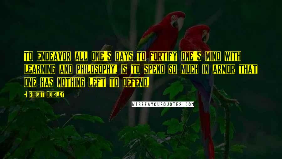 Robert Dodsley Quotes: To endeavor all one's days to fortify one's mind with learning and philosophy, is to spend so much in armor that one has nothing left to defend.