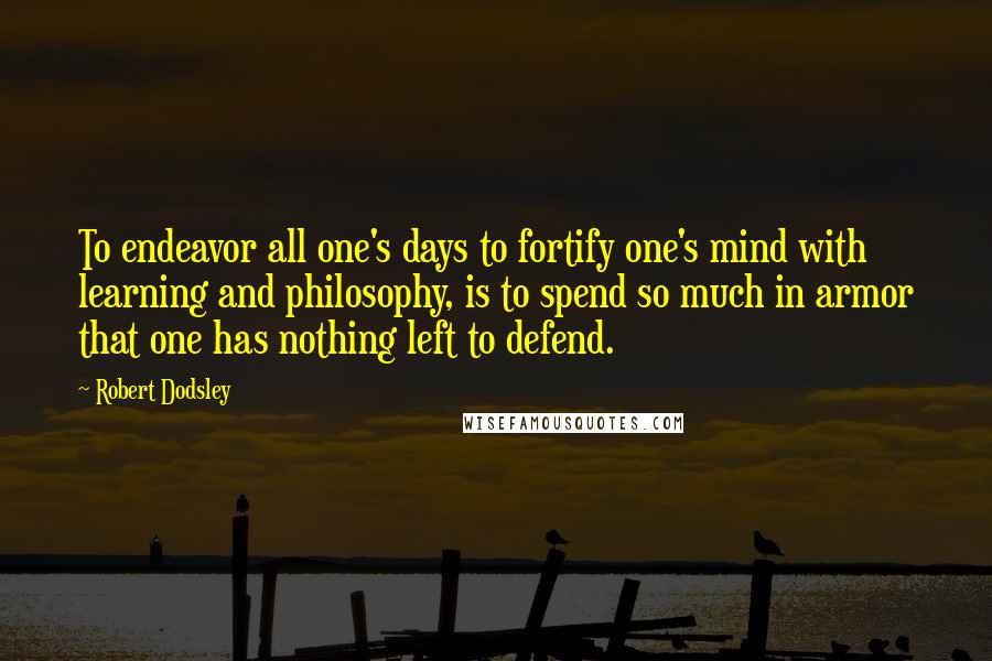 Robert Dodsley Quotes: To endeavor all one's days to fortify one's mind with learning and philosophy, is to spend so much in armor that one has nothing left to defend.