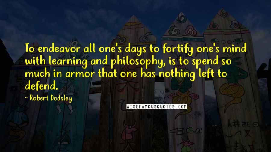 Robert Dodsley Quotes: To endeavor all one's days to fortify one's mind with learning and philosophy, is to spend so much in armor that one has nothing left to defend.