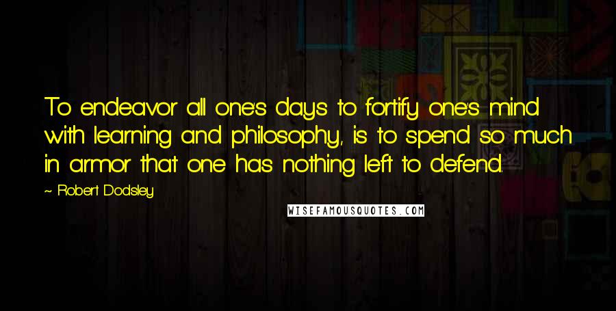 Robert Dodsley Quotes: To endeavor all one's days to fortify one's mind with learning and philosophy, is to spend so much in armor that one has nothing left to defend.