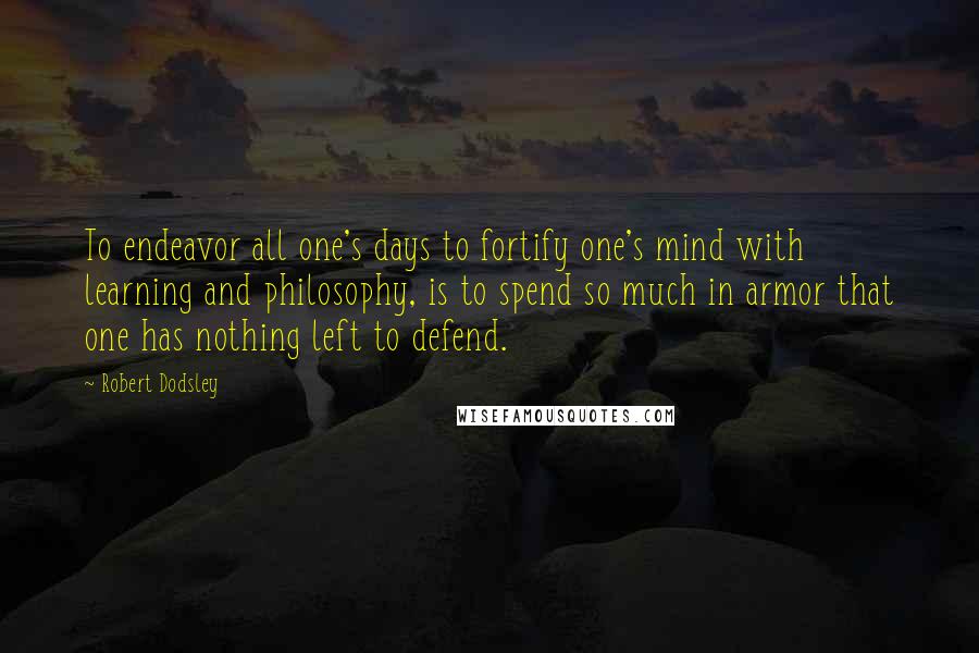 Robert Dodsley Quotes: To endeavor all one's days to fortify one's mind with learning and philosophy, is to spend so much in armor that one has nothing left to defend.