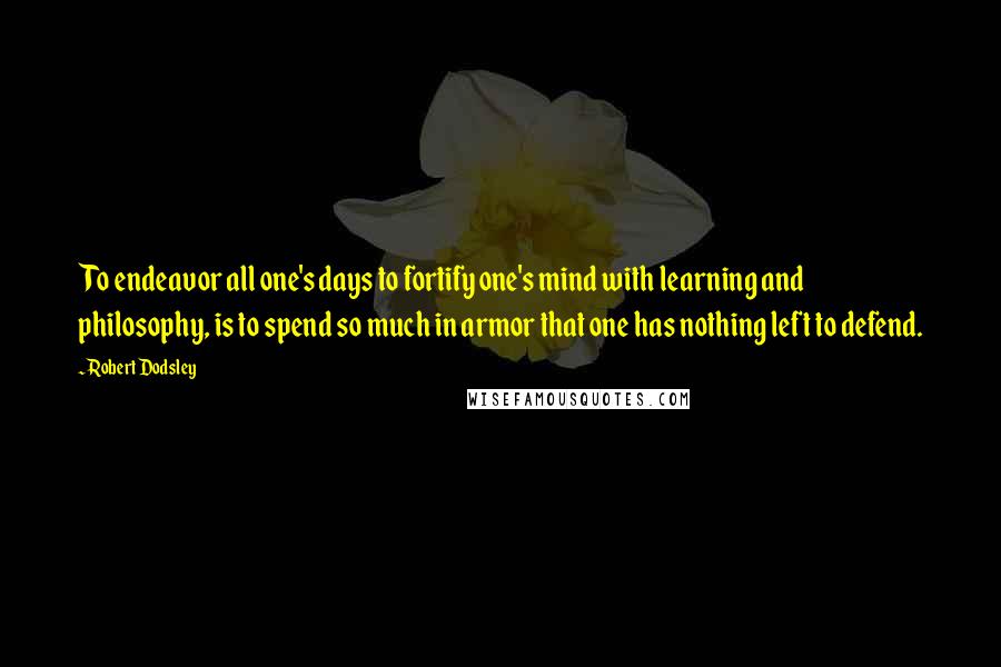 Robert Dodsley Quotes: To endeavor all one's days to fortify one's mind with learning and philosophy, is to spend so much in armor that one has nothing left to defend.