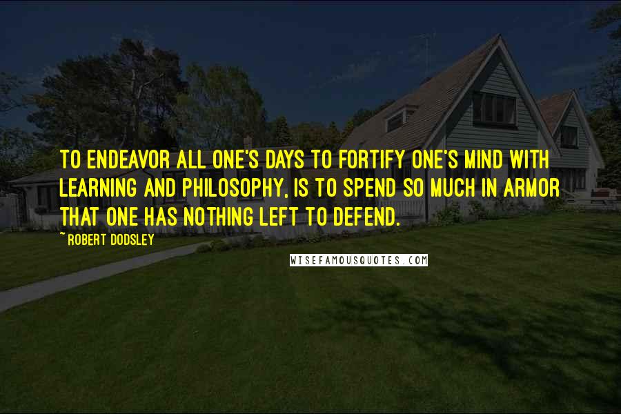 Robert Dodsley Quotes: To endeavor all one's days to fortify one's mind with learning and philosophy, is to spend so much in armor that one has nothing left to defend.