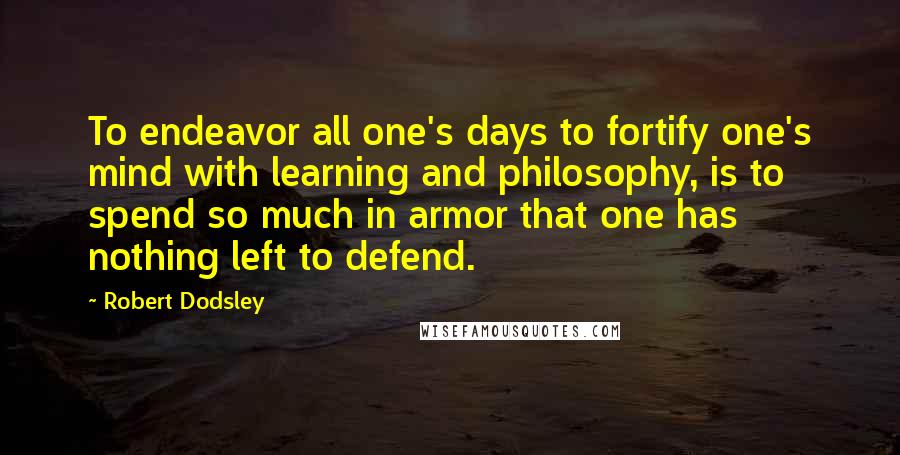 Robert Dodsley Quotes: To endeavor all one's days to fortify one's mind with learning and philosophy, is to spend so much in armor that one has nothing left to defend.