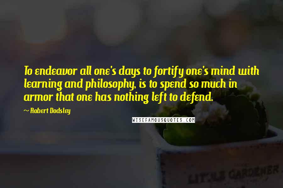 Robert Dodsley Quotes: To endeavor all one's days to fortify one's mind with learning and philosophy, is to spend so much in armor that one has nothing left to defend.