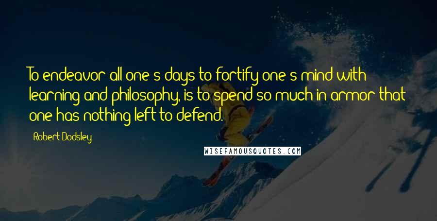 Robert Dodsley Quotes: To endeavor all one's days to fortify one's mind with learning and philosophy, is to spend so much in armor that one has nothing left to defend.