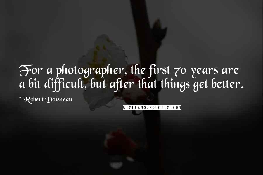 Robert Doisneau Quotes: For a photographer, the first 70 years are a bit difficult, but after that things get better.