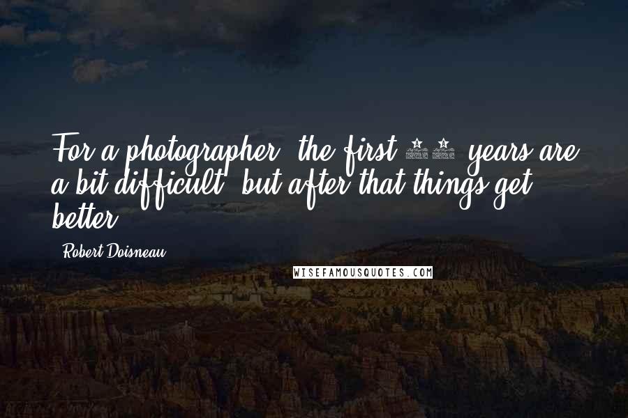 Robert Doisneau Quotes: For a photographer, the first 70 years are a bit difficult, but after that things get better.