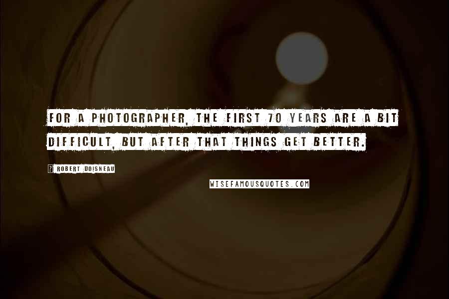 Robert Doisneau Quotes: For a photographer, the first 70 years are a bit difficult, but after that things get better.