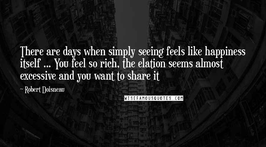 Robert Doisneau Quotes: There are days when simply seeing feels like happiness itself ... You feel so rich, the elation seems almost excessive and you want to share it