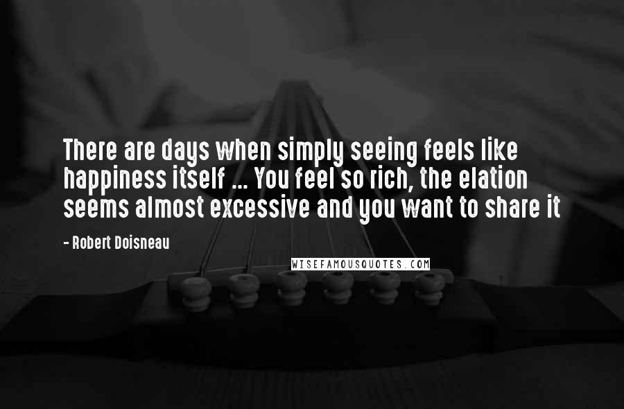 Robert Doisneau Quotes: There are days when simply seeing feels like happiness itself ... You feel so rich, the elation seems almost excessive and you want to share it