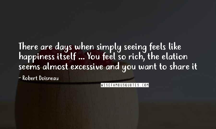 Robert Doisneau Quotes: There are days when simply seeing feels like happiness itself ... You feel so rich, the elation seems almost excessive and you want to share it