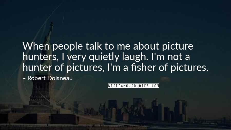 Robert Doisneau Quotes: When people talk to me about picture hunters, I very quietly laugh. I'm not a hunter of pictures, I'm a fisher of pictures.