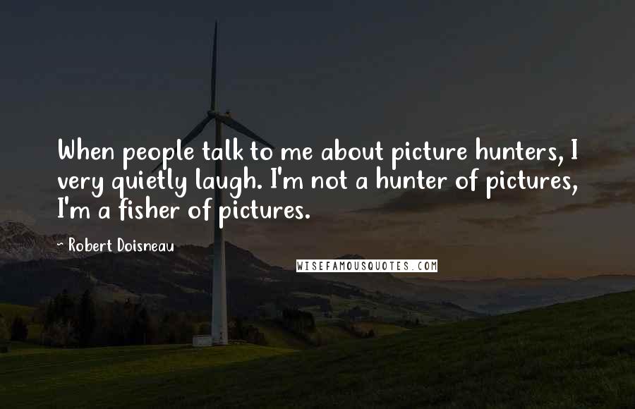 Robert Doisneau Quotes: When people talk to me about picture hunters, I very quietly laugh. I'm not a hunter of pictures, I'm a fisher of pictures.