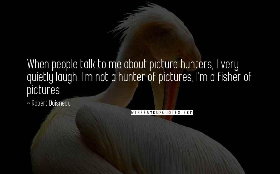 Robert Doisneau Quotes: When people talk to me about picture hunters, I very quietly laugh. I'm not a hunter of pictures, I'm a fisher of pictures.