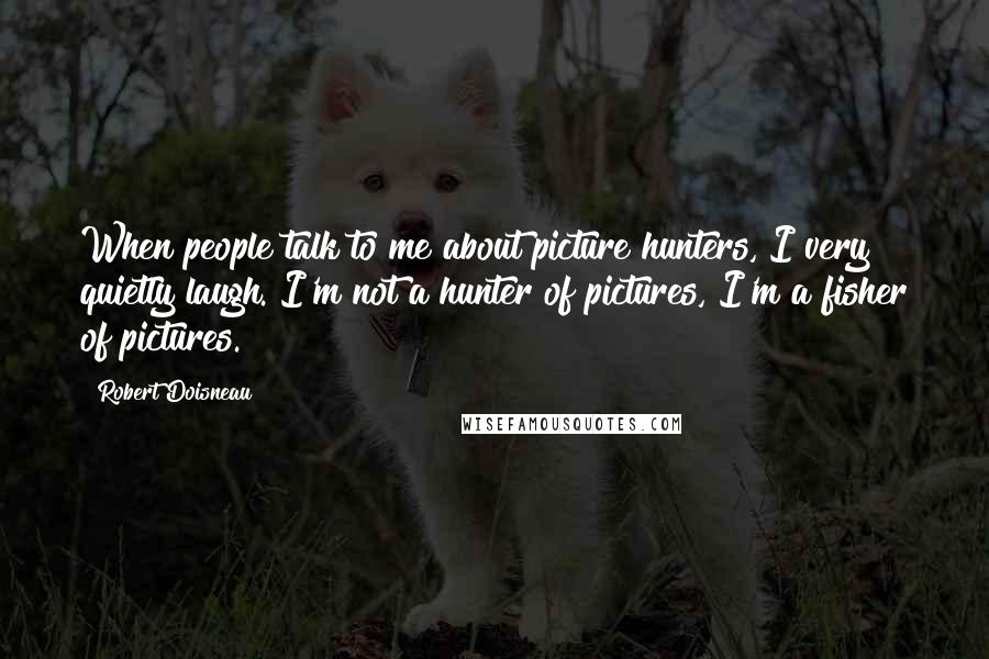 Robert Doisneau Quotes: When people talk to me about picture hunters, I very quietly laugh. I'm not a hunter of pictures, I'm a fisher of pictures.