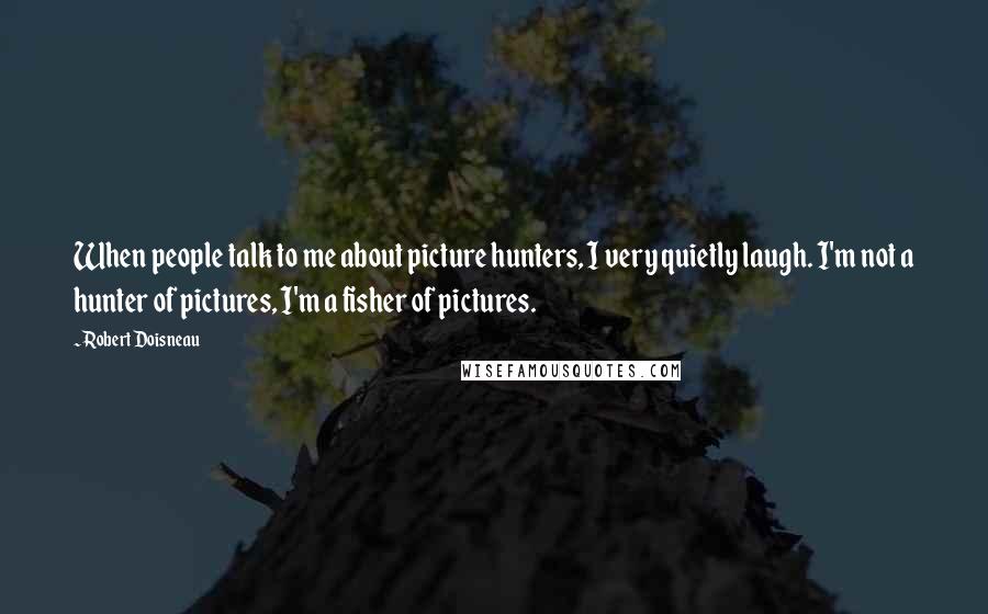 Robert Doisneau Quotes: When people talk to me about picture hunters, I very quietly laugh. I'm not a hunter of pictures, I'm a fisher of pictures.