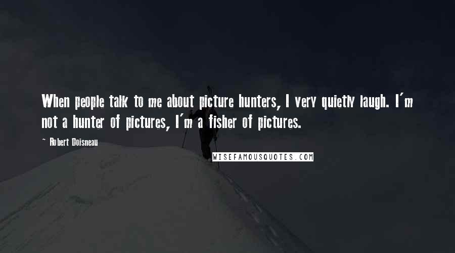 Robert Doisneau Quotes: When people talk to me about picture hunters, I very quietly laugh. I'm not a hunter of pictures, I'm a fisher of pictures.