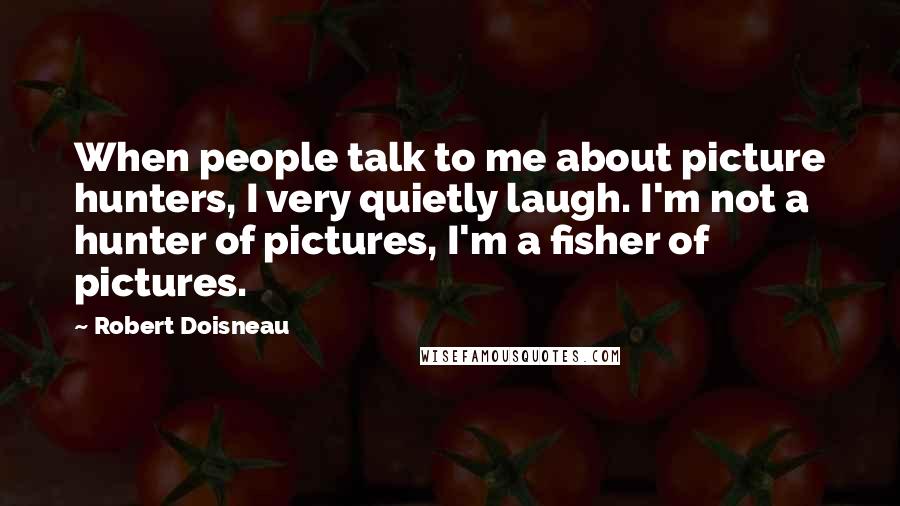 Robert Doisneau Quotes: When people talk to me about picture hunters, I very quietly laugh. I'm not a hunter of pictures, I'm a fisher of pictures.