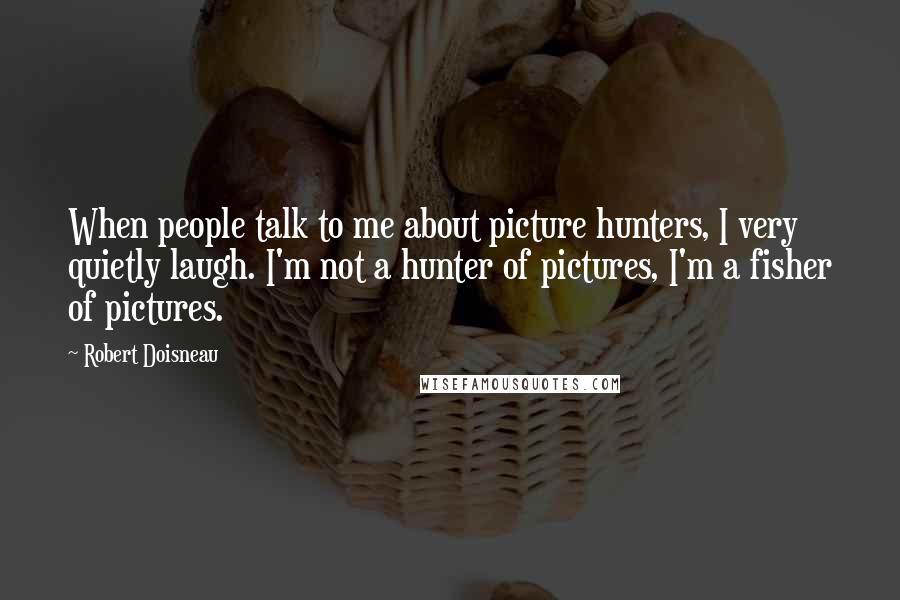 Robert Doisneau Quotes: When people talk to me about picture hunters, I very quietly laugh. I'm not a hunter of pictures, I'm a fisher of pictures.