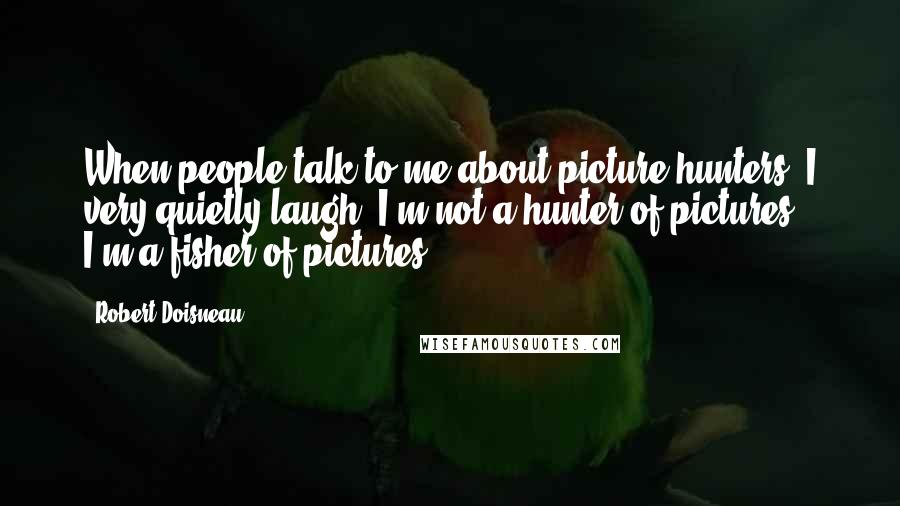 Robert Doisneau Quotes: When people talk to me about picture hunters, I very quietly laugh. I'm not a hunter of pictures, I'm a fisher of pictures.