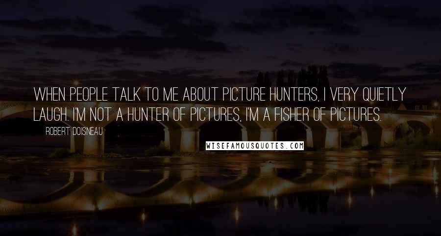 Robert Doisneau Quotes: When people talk to me about picture hunters, I very quietly laugh. I'm not a hunter of pictures, I'm a fisher of pictures.