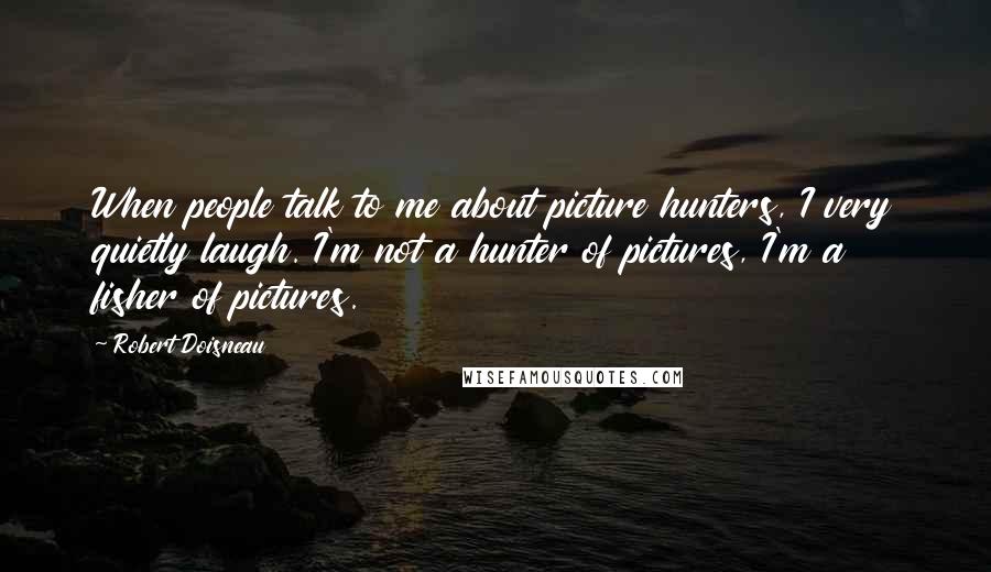 Robert Doisneau Quotes: When people talk to me about picture hunters, I very quietly laugh. I'm not a hunter of pictures, I'm a fisher of pictures.