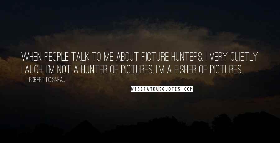 Robert Doisneau Quotes: When people talk to me about picture hunters, I very quietly laugh. I'm not a hunter of pictures, I'm a fisher of pictures.