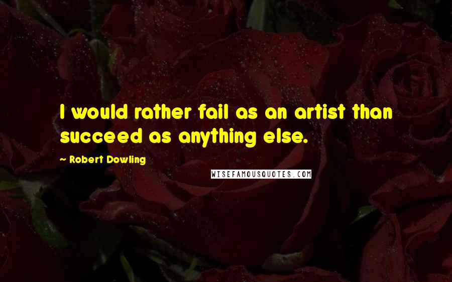 Robert Dowling Quotes: I would rather fail as an artist than succeed as anything else.