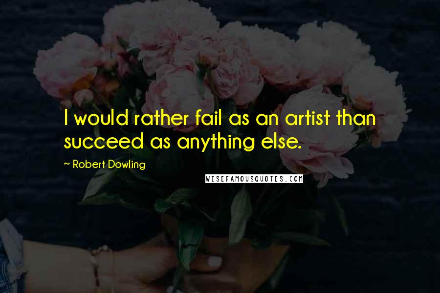 Robert Dowling Quotes: I would rather fail as an artist than succeed as anything else.