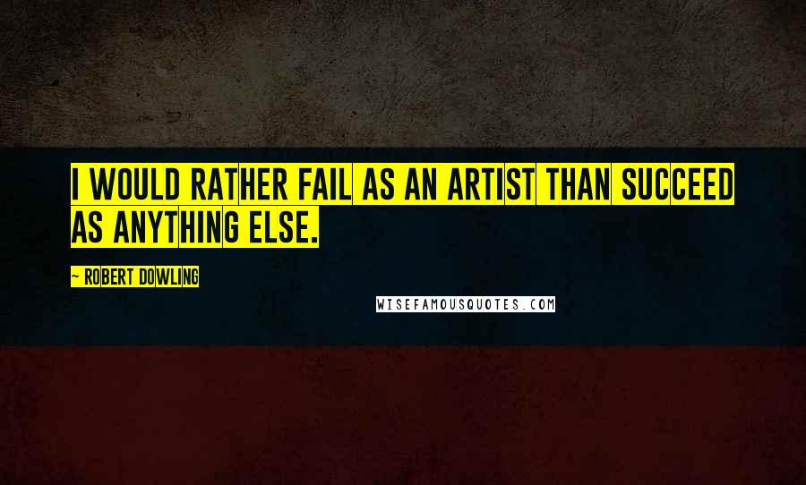 Robert Dowling Quotes: I would rather fail as an artist than succeed as anything else.