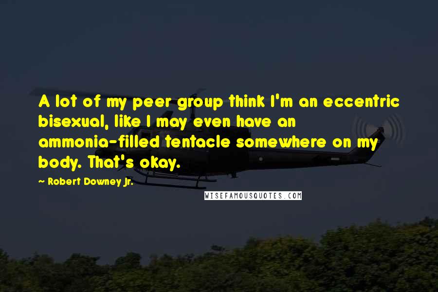 Robert Downey Jr. Quotes: A lot of my peer group think I'm an eccentric bisexual, like I may even have an ammonia-filled tentacle somewhere on my body. That's okay.