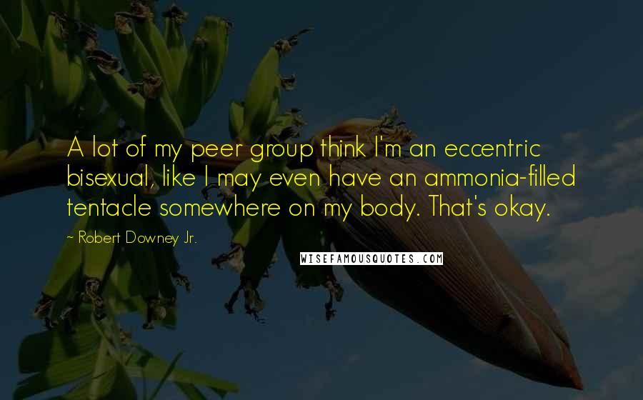 Robert Downey Jr. Quotes: A lot of my peer group think I'm an eccentric bisexual, like I may even have an ammonia-filled tentacle somewhere on my body. That's okay.