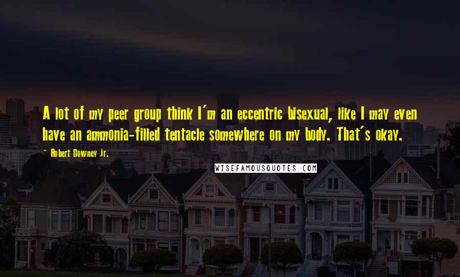 Robert Downey Jr. Quotes: A lot of my peer group think I'm an eccentric bisexual, like I may even have an ammonia-filled tentacle somewhere on my body. That's okay.