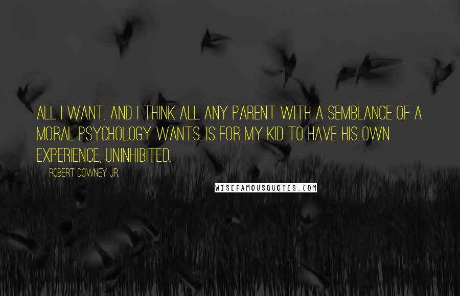 Robert Downey Jr. Quotes: All I want, and I think all any parent with a semblance of a moral psychology wants, is for my kid to have his own experience, uninhibited.