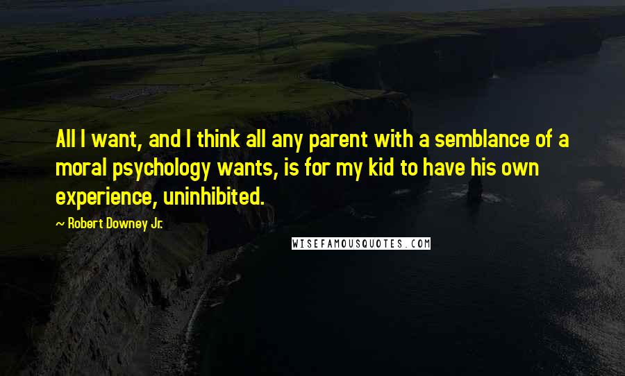 Robert Downey Jr. Quotes: All I want, and I think all any parent with a semblance of a moral psychology wants, is for my kid to have his own experience, uninhibited.