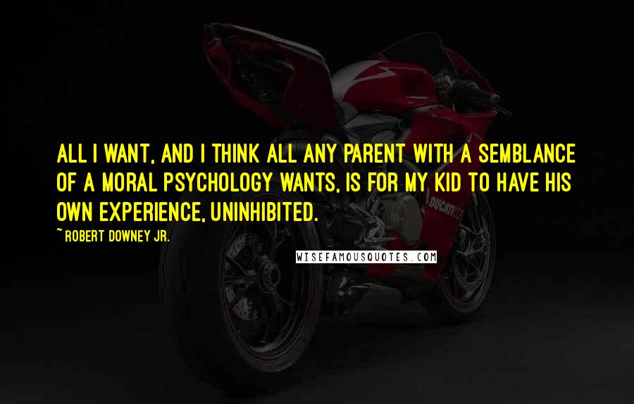 Robert Downey Jr. Quotes: All I want, and I think all any parent with a semblance of a moral psychology wants, is for my kid to have his own experience, uninhibited.