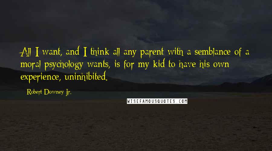 Robert Downey Jr. Quotes: All I want, and I think all any parent with a semblance of a moral psychology wants, is for my kid to have his own experience, uninhibited.