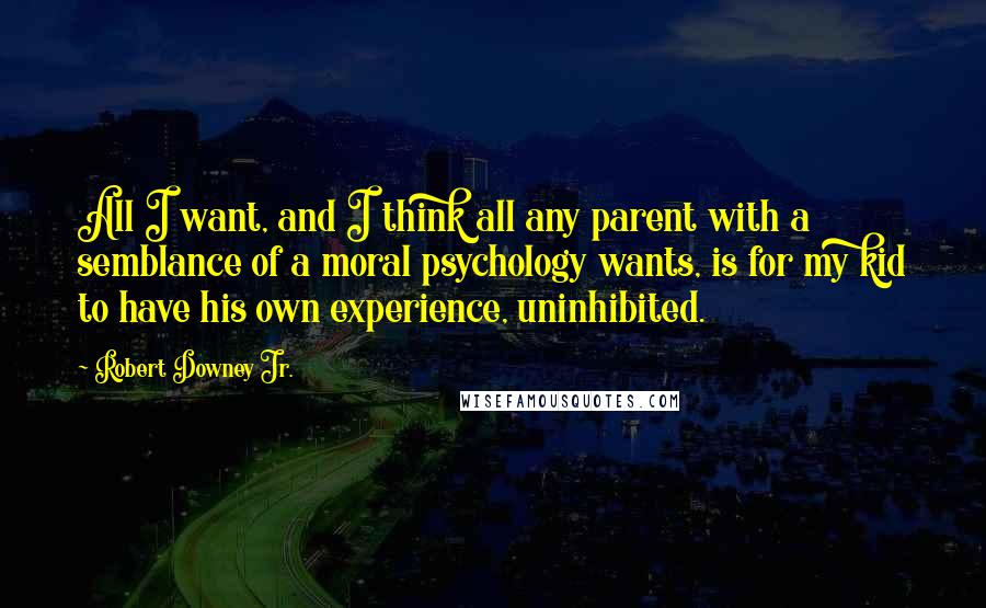 Robert Downey Jr. Quotes: All I want, and I think all any parent with a semblance of a moral psychology wants, is for my kid to have his own experience, uninhibited.