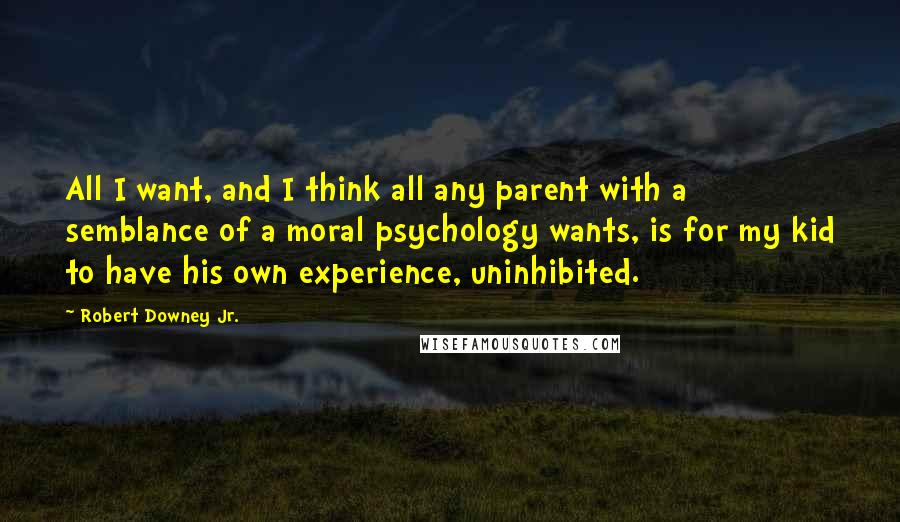 Robert Downey Jr. Quotes: All I want, and I think all any parent with a semblance of a moral psychology wants, is for my kid to have his own experience, uninhibited.