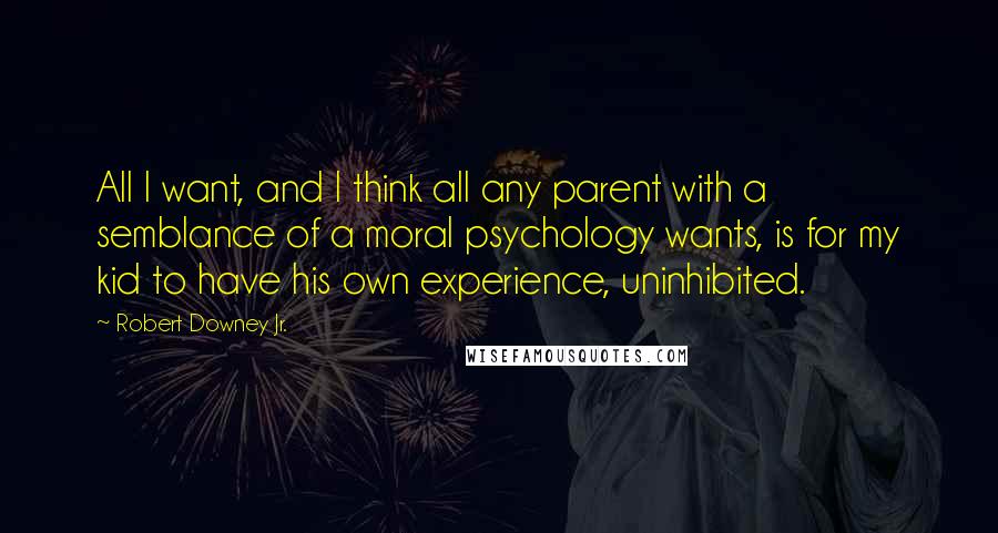 Robert Downey Jr. Quotes: All I want, and I think all any parent with a semblance of a moral psychology wants, is for my kid to have his own experience, uninhibited.