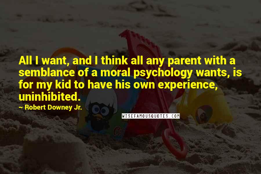 Robert Downey Jr. Quotes: All I want, and I think all any parent with a semblance of a moral psychology wants, is for my kid to have his own experience, uninhibited.