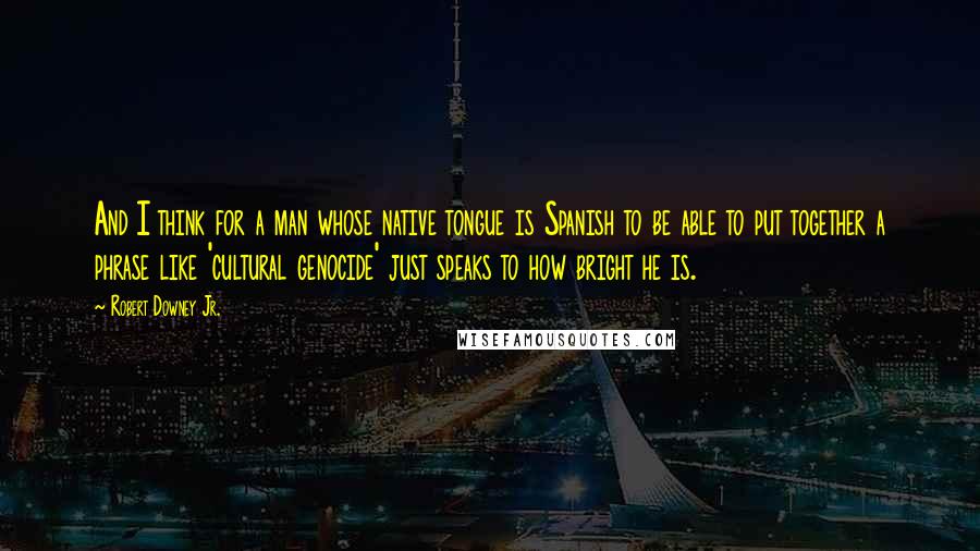 Robert Downey Jr. Quotes: And I think for a man whose native tongue is Spanish to be able to put together a phrase like 'cultural genocide' just speaks to how bright he is.