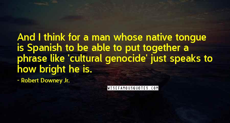 Robert Downey Jr. Quotes: And I think for a man whose native tongue is Spanish to be able to put together a phrase like 'cultural genocide' just speaks to how bright he is.